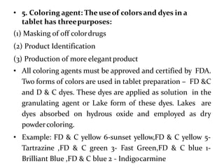 • 5. Coloring agent: The useof colorsand dyes in a
tablet has threepurposes:
(1) Masking of off colordrugs
(2) Product Identification
(3) Production of more elegantproduct
• All coloring agents must be approved and certified by FDA.
Two forms of colors are used in tablet preparation – FD &C
and D & C dyes. These dyes are applied as solution in the
granulating agent or Lake form of these dyes. Lakes are
dyes absorbed on hydrous oxide and employed as dry
powdercoloring.
• Example: FD & C yellow 6-sunset yellow,FD & C yellow 5-
Tartrazine ,FD & C green 3- Fast Green,FD & C blue 1-
Brilliant Blue ,FD & C blue 2 - Indigocarmine
 