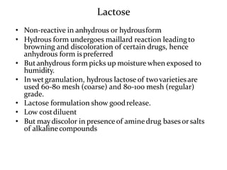 Lactose
• Non-reactive in anhydrous or hydrousform
• Hydrous form undergoes maillard reaction leadingto
browning and discoloration of certain drugs, hence
anhydrous form ispreferred
• Butanhydrous form picks up moisture when exposed to
humidity.
• In wetgranulation, hydrous lactose of twovarietiesare
used 60-80 mesh (coarse) and 80-100 mesh (regular)
grade.
• Lactose formulation show goodrelease.
• Low costdiluent
• But maydiscolor in presenceof aminedrug bases orsalts
of alkalinecompounds
 