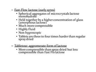 – Fast-Flow lactose (early 1970s)
• Spherical aggregates of microcrystals lactose
monohydrate
• Held together bya higherconcentration of glass
(amorphous lactose)
• Much morecompressible
• Highly fluid
• Non hygroscopic
• Tablets are three to fourtimes harder than regular
spraydried
– Tabletose: aggromerate form of lactose
• Morecompressible than spraydried but less
compressible than Fast Flolactose
 
