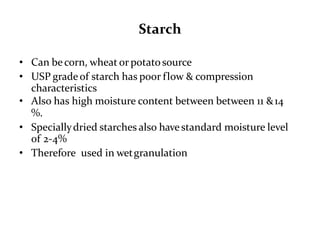 Starch
• Can becorn, wheat or potatosource
• USP gradeof starch has poor flow & compression
characteristics
• Also has high moisture content between between 11 &14
%.
• Speciallydried starches also havestandard moisture level
of 2-4%
• Therefore used in wetgranulation
 