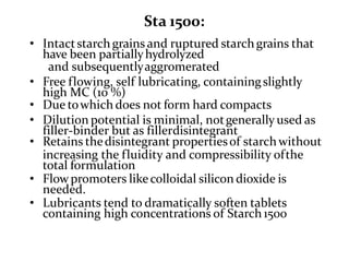 Sta 1500:
• Intactstarchgrains and ruptured starchgrains that
have been partiallyhydrolyzed
and subsequentlyaggromerated
• Free flowing, self lubricating, containingslightly
high MC (10 %)
• Due towhich does not form hard compacts
• Dilution potential is minimal, notgenerally used as
filler-binder but as fillerdisintegrant
• Retains thedisintegrant propertiesof starchwithout
increasing the fluidity and compressibility ofthe
total formulation
• Flowpromoters likecolloidal silicon dioxide is
needed.
• Lubricants tend to dramatically soften tablets
containing high concentrations of Starch1500
 