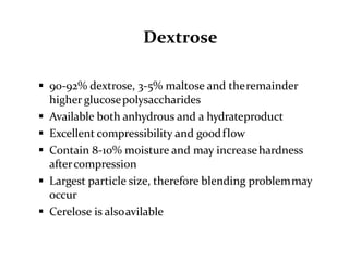 Dextrose
 90-92% dextrose, 3-5% maltose and theremainder
higher glucosepolysaccharides
 Available both anhydrous and a hydrateproduct
 Excellent compressibility and goodflow
 Contain 8-10% moisture and may increasehardness
aftercompression
 Largest particle size, therefore blending problemmay
occur
 Cerelose is alsoavilable
 