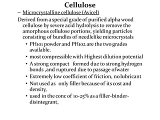 Cellulose
– Microcrystalline cellulose (Avicel)
Derived from a special grade of purified alphawood
cellulose by severe acid hydrolysis to remove the
amorphous cellulose portions, yielding particles
consisting of bundles of needlelike microcrystals
• PH101 powderand PH102 are the twogrades
available.
• mostcompressible with Highestdilution potential
• A strong compact formed due to strong hydrogen
bonds ,and ruptured due to passage ofwater
• Extremely low coefficient of friction, nolubricant
• Not used as only filler becauseof itscost and
density,
• used in theconc of 10-25% as a filler-binder-
disintegrant,
 
