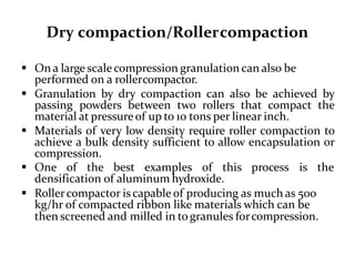 Dry compaction/Rollercompaction
 On a large scale compression granulation can also be
performed on a rollercompactor.
 Granulation by dry compaction can also be achieved by
passing powders between two rollers that compact the
material at pressure of up to 10 tons per linear inch.
 Materials of very low density require roller compaction to
achieve a bulk density sufficient to allow encapsulation or
compression.
 One of the best examples of this process is the
densification of aluminum hydroxide.
 Rollercompactor iscapable of producing as much as 500
kg/hr of compacted ribbon like materials which can be
then screened and milled in togranules forcompression.
 