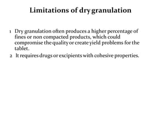 Limitations of drygranulation
1 Dry granulation often produces a higher percentage of
fines or non compacted products, which could
compromise thequalityorcreateyield problems for the
tablet.
2 It requiresdrugs orexcipients with cohesive properties.
 