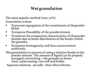 Wetgranulation
The most popular method (over 70%)
Granulation isdone
 Toprevent segregation of the constituents of thepowder
blend.
 Toimprove flowability of the powdermixture.
 Toimprove the compaction characteristics of thepowder
mixture due to better distribution of the binder within
thegranules.
 Toimprove homogeneity and thus ensurecontent
uniformity
Wetgranulation isa process of using a solution binder to the
powder mixture. The amount of liquid can be properly
managed; overwetting = the granules to betoo
hard, underwetting =too soft and friable.
Aqueous solutions are safer than othersolvents.
 