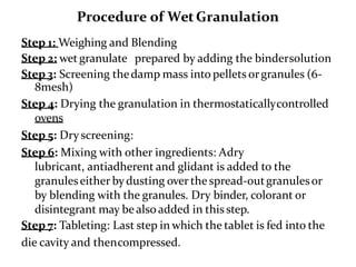 Procedure of WetGranulation
Step 1: Weighing and Blending
Step 2: wet granulate prepared by adding the bindersolution
Step 3: Screening thedamp mass into pellets orgranules (6-
8mesh)
Step 4: Drying the granulation in thermostaticallycontrolled
ovens
Step 5: Dry screening:
Step 6: Mixing with other ingredients: Adry
lubricant, antiadherent and glidant is added to the
granuleseither bydusting over the spread-outgranulesor
by blending with the granules. Dry binder, colorant or
disintegrant may be also added in this step.
Step 7: Tableting: Last step in which the tablet is fed into the
die cavity and thencompressed.
 