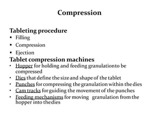 Compression
Tableting procedure
 Filling
 Compression
 Ejection
Tablet compression machines
• Hopper for holding and feeding granulationto be
compressed
• Dies thatdefine the sizeand shapeof the tablet
• Punches forcompressing thegranulation within thedies
• Cam tracks forguiding the movementof the punches
• Feeding mechanisms for moving granulation fromthe
hopper into thedies
 