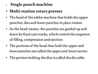 • Single punch machine
• Multi-station rotarypresses
• The head of the tablet machine that holds the upper
punches, dies and lowerpunches in place rotates
• As the head rotates, the punches are guided up and
down by fixed cam tracks, which control the sequence
of filling, compression andejection.
• The portions of the head that hold the upper and
lowerpunchesarecalled the upperand lowerturrets
• The portion holding thedies is called thedie table
 