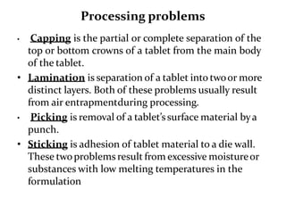 Processing problems
• Capping is the partial or complete separation of the
top or bottom crowns of a tablet from the main body
of the tablet.
• Lamination is separation of a tablet into twoor more
distinct layers. Both of these problems usually result
from air entrapmentduring processing.
• Picking is removal of a tablet’ssurface material bya
punch.
• Sticking is adhesion of tablet material to a die wall.
These twoproblems result from excessive moistureor
substances with low melting temperatures in the
formulation
 