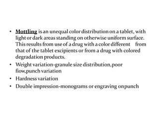 • Mottling is an unequal colordistributionon a tablet, with
lightordark areas standing on otherwise uniform surface.
This results from useof adrug with a colordifferent from
that of the tablet excipients or from a drug with colored
degradation products.
• Weight variation-granule size distribution,poor
fiow,punchvariation
• Hardness variation
• Double impression-monograms or engraving onpunch
 