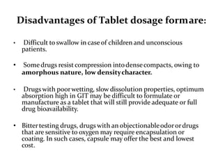 Disadvantages of Tablet dosage formare:
• Difficult to swallow in caseof children and unconscious
patients.
• Somedrugs resistcompression intodensecompacts, owing to
amorphous nature, low densitycharacter.
• Drugs with poorwetting, slow dissolution properties, optimum
absorption high in GIT may be difficult to formulate or
manufacture as a tablet that will still provide adequate or full
drug bioavailability.
• Bittertesting drugs, drugs with an objectionableodorordrugs
that are sensitive to oxygen may require encapsulation or
coating. In such cases, capsule may offer the best and lowest
cost.
 
