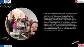 • The time as a volunteer in Sicily has passed very fast. The
first week I mainly spent on understanding what is non-
formal education and getting to know the local life in
Modica. At the beginning I was a little bit worried that I
might have too much free time but now I understand that I
have many different activities here and I am very happy
about our first experiences in the facilitation of non-formal
education activities. The activities we facilitated tackled
different topics such as refraining from negative judgment,
myths about different religions in Europe etc. For me, free
time and work were well balanced, and I felt the support
from Attiva-Mente , FRSP and EKS.
 