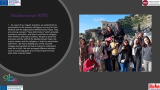 Mediterranean HOPE
• As a part of our regular activities, we visited Scicli (a
municipality in the province of Ragusa, not very far from
Modica) and the organisation Mediterranean Hope. They
are running a project “Casa delle Culture” which provides
assistance, education, and leisure activities to refugees,
their families, and asylum seekers. We got to know the
premises and the staff of the Mediterranean Hope, the
asylum seekers and the refugees, in order to work better
with them . We had a walking tour of the city with
refugees during which we had a chance to understand
their life in Scicli. We also arranged different activities
such as a guessing game and a Culture Quilt to know
each other cultures better.
 
