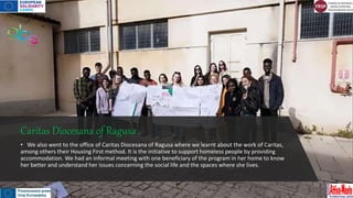 Caritas Diocesana of Ragusa
• We also went to the office of Caritas Diocesana of Ragusa where we learnt about the work of Caritas,
among others their Housing First method. It is the initiative to support homeless people by providing
accommodation. We had an informal meeting with one beneficiary of the program in her home to know
her better and understand her issues concerning the social life and the spaces where she lives.
 