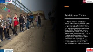 Presidium of Caritas
• The last place we visited was a
seaside town of Marina di Acate. It was
a very emotional experience for all of
us. We visited the Presidium of Caritas.
First, we went for a tour to learn more
about the life of agricultural workers
from Romania, Tunisia, Albania etc. in
the so-called "transformed belt". This is
a huge area of greenhouses where
foreign workers are exploited and live
in extremely bad conditions. In
addition, we interveiwed the staff to
understand how they support the
agricultural workers in Marina di Acate.
 