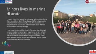 Minors lives in marina
di acate
• Apart from this, we did an interveiw with chlidren living
there about their daily life and played different games to
entertain them in a meaningful way. The outcome was
very nice when we saw the cute innocent faces of these
beautiful kids and their energy.
• As usual, it seemed like time is flying too fast. Mainly I
concentrated on analysing my experience so far – what I
could do better, how to improve my participation in the
activities and what kind of new things I could do. Every
week we have Italian lessons and now i am able to speak
italian language with local people .
 