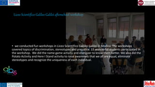 Liceo Scientifico Galileo Galilei afterschool workshop
• we conducted fun workshops in Liceo Scientifico Galileo Galilei in Modica. The workshops
covered topics of discrimination, stereotypes and prejudice. 13 wonderful students participated in
the workshop. We did the name game activity and energizer to know them better. We also did the
Potato Activity and Here I Stand activity to raise awareness that we all are equal, eliminate
stereotypes and recognize the uniqueness of each individual.
 