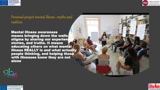 Personal project mental illness : myths and
realities
Mental illness awareness
means bringing down the walls of
stigma by sharing our experiences,
stories, and truths. It means
educating others on what mental
illness REALLY is and what actually
people thinking, and helping those
with illnesses know they are not
alone
 