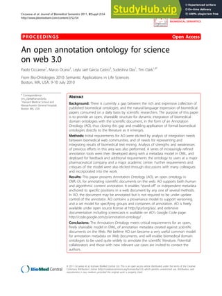 PROCEEDINGS Open Access
An open annotation ontology for science
on web 3.0
Paolo Ciccarese1
, Marco Ocana2
, Leyla Jael Garcia Castro3
, Sudeshna Das1
, Tim Clark1,4*
From Bio-Ontologies 2010: Semantic Applications in Life Sciences
Boston, MA, USA. 9-10 July 2010
* Correspondence:
tim_clark@harvard.edu
1
Harvard Medical School and
Massachusetts General Hospital,
Boston MA, USA
Abstract
Background: There is currently a gap between the rich and expressive collection of
published biomedical ontologies, and the natural language expression of biomedical
papers consumed on a daily basis by scientific researchers. The purpose of this paper
is to provide an open, shareable structure for dynamic integration of biomedical
domain ontologies with the scientific document, in the form of an Annotation
Ontology (AO), thus closing this gap and enabling application of formal biomedical
ontologies directly to the literature as it emerges.
Methods: Initial requirements for AO were elicited by analysis of integration needs
between biomedical web communities, and of needs for representing and
integrating results of biomedical text mining. Analysis of strengths and weaknesses
of previous efforts in this area was also performed. A series of increasingly refined
annotation tools were then developed along with a metadata model in OWL, and
deployed for feedback and additional requirements the ontology to users at a major
pharmaceutical company and a major academic center. Further requirements and
critiques of the model were also elicited through discussions with many colleagues
and incorporated into the work.
Results: This paper presents Annotation Ontology (AO), an open ontology in
OWL-DL for annotating scientific documents on the web. AO supports both human
and algorithmic content annotation. It enables “stand-off” or independent metadata
anchored to specific positions in a web document by any one of several methods.
In AO, the document may be annotated but is not required to be under update
control of the annotator. AO contains a provenance model to support versioning,
and a set model for specifying groups and containers of annotation. AO is freely
available under open source license at http://purl.org/ao/, and extensive
documentation including screencasts is available on AO’s Google Code page:
http://code.google.com/p/annotation-ontology/ .
Conclusions: The Annotation Ontology meets critical requirements for an open,
freely shareable model in OWL, of annotation metadata created against scientific
documents on the Web. We believe AO can become a very useful common model
for annotation metadata on Web documents, and will enable biomedical domain
ontologies to be used quite widely to annotate the scientific literature. Potential
collaborators and those with new relevant use cases are invited to contact the
authors.
Ciccarese et al. Journal of Biomedical Semantics 2011, 2(Suppl 2):S4
http://www.jbiomedsem.com/content/2/S2/S4 JOURNAL OF
BIOMEDICAL SEMANTICS
© 2011 Ciccarese et al; licensee BioMed Central Ltd. This is an open access article distributed under the terms of the Creative
Commons Attribution License (http://creativecommons.org/licenses/by/2.0), which permits unrestricted use, distribution, and
reproduction in any medium, provided the original work is properly cited.
 