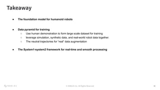 © NABLAS Inc. All Rights Reserved 15
● The foundation model for humanoid robots
● Data pyramid for training
○ Use human demonstration to form large scale dataset for training
○ leverage simulation, synthetic data, and real-world robot data together.
○ The neutral trajectories for “real” data augmentation
● The System1-system2 framework for real-time and smooth processing
Takeaway
 