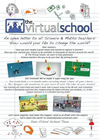 An open letter to all Science & Maths teachers:
   How would you like to change the world?
                                       Dear teachers,
           Have you ever taught a great lesson and wanted to capture it forever?
Have you ever wanted your lessons to be available to thousands of learners around the world?
                    At The Virtual School, we want to help passionate
                Science teachers like you to do just that: By joining forces!




                  Get involved! We’ve made it super-easy for you:
  1. You contribute a 2-3 minute audio recording about a topic of your choice.
2. Our designers add animations to your voice et voilà: the video of your dreams!
Your teaching will reach those who need it most: kids in poorer areas of the UK and, once translated,
 learners in developing countries! Also, imagine using the videos with your own students, i.e. in the
                          flipped classroom or in a blended learning model!




                                                              Design Team

     Let’s work together and make this happen: send us an Email with the subject
                ‘Let’s teach the world’ to vsteam@fusion-universal.com!
                               Your Virtual School Team
 