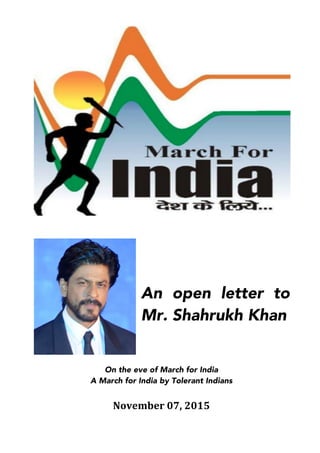  
	
  
	
  
An open letter to
Mr. Shahrukh Khan
	
  
	
  
	
  
	
  
	
  
On the eve of March for India
A March for India by Tolerant Indians
	
  
November	
  07,	
  2015	
  
	
  
 