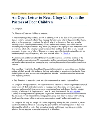 This post was published to elmsprogressivemedia at 3:25:01 PM 1/22/2012


An Open Letter to Newt Gingrich From the
Pastors of Poor Children
Mr. Gingrich,

For this you still owe our children an apology:

"Some of the things they could do is work in a library, work in the front office, some of them
frankly could be janitorial; what if they clean up the bathrooms, what if they mopped the floors,
what if in the summer they repainted the school; what if in the process they were actually
learning to work, learning to earn money; if they had their own money, they didn't have to
become a pimp or a prostitute or a drug dealer. [If] they had the dignity of work and learned how
to be around adults who actually wanted to mentor them and help them. This is not a casual
comment... It grows out of a lot of thinking over many years of trying to figure out how do we
break out people trapped in poverty who have no work habits." -- Gingrich

We, the students and faculty of the Delaware Annual Conference Ministerial Institute of the
AME Church, representing over 34 congregations and their constituents throughout Delaware
and southern Pennsylvania are outraged at your continued demeaning of poor children and their
families.

As a candidate vying for the Republican Presidential nomination, to suggest that poor children
collectively lack a work ethic and drive for legal and productive work is entirely classist. Your
national platform is no place for such irresponsible remarks. Our children deserve better than
your degrading rhetoric.

In fact, they deserve an apology, and we -- their pastors and advocates -- demand one.

Mr. Gingrich, what your remarks have demonstrated is a failure to acknowledge the resilience of
many who work daily and yet are unable to escape poverty. For many, low wages, a poor
economy, and sparse full time employment opportunities have landed many families into the
category of what the U.S. Department of Labor & Labor Statistics call the working poor.
Contrary to what your remarks propagate, a significant number of children in households below
the American poverty line (and those one paycheck away from it) are in homes with working
family members; many of them are in our congregations weekly and are active citizens.

Mr. Gingrich, not only did you get the "cause" of poverty wrong, but your "solution" is just as
unsubstantiated and offensive. Mandating that poor children become the janitors of their own
failing public schools to better their work ethic is not a well thought out, viable, or realistic
solution. Such a proposal is not only insulting, it is ridiculous.
 