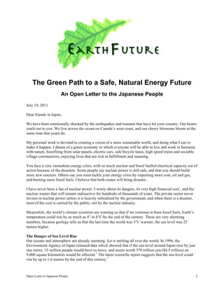 The Green Path to a Safe, Natural Energy Future
                         An Open Letter to the Japanese People
July 19, 2011

Dear friends in Japan,

We have been emotionally shocked by the earthquakes and tsunami that have hit your country. Our hearts
reach out to you. We live across the ocean on Canada’s west coast, and our cherry blossoms bloom at the
same time that yours do.

My personal work is devoted to creating a vision of a more sustainable world, and doing what I can to
make it happen. I dream of a green economy in which everyone will be able to live and work in harmony
with nature, benefiting from solar panels, electric cars, safe bicycle lanes, high speed trains and sociable
village communities, enjoying lives that are rich in fulfillment and meaning.

You face a very immediate energy crisis, with so much nuclear and fossil fuelled electrical capacity out of
action because of the disasters. Some people say nuclear power is still safe, and that you should build
more new reactors. Others say you must tackle your energy crisis by importing more coal, oil and gas,
and burning more fossil fuels. I believe that both routes will bring disaster.

I have never been a fan of nuclear power. I worry about its dangers, its very high financial cost 1, and the
nuclear wastes that will remain radioactive for hundreds of thousands of years. The private sector never
invests in nuclear power unless it is heavily subsidized by the government, and when there is a disaster,
most of the cost is carried by the public, not by the nuclear industry.

Meanwhile, the world’s climate scientists are warning us that if we continue to burn fossil fuels, Earth’s
temperature could rise by as much as 4° to 6°C by the end of the century. These are very alarming
numbers, because geology tells us that the last time the world was 3°C warmer, the sea level was 25
metres higher.

The Danger of Sea Level Rise
Our oceans and atmosphere are already warming. Ice is melting all over the world. In 1996, the
Environment Agency of Japan released data which showed that if the sea-level around Japan rose by just
one metre, 15 million people would have to move, and assets worth 378 trillion yen ($4.5 trillion) on
9,000 square kilometres would be affected.2 The latest scientific report suggests that the sea-level could
rise by up to 1.6 metres by the end of this century.3



Open Letter to Japanese People                                                                                 1
 