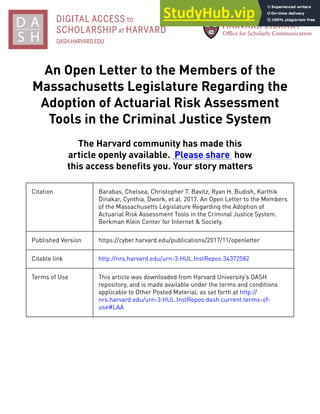 An Open Letter to the Members of the
Massachusetts Legislature Regarding the
Adoption of Actuarial Risk Assessment
Tools in the Criminal Justice System
The Harvard community has made this
article openly available. Please share how
this access benefits you. Your story matters
Citation Barabas, Chelsea, Christopher T. Bavitz, Ryan H. Budish, Karthik
Dinakar, Cynthia, Dwork, et al. 2017. An Open Letter to the Members
of the Massachusetts Legislature Regarding the Adoption of
Actuarial Risk Assessment Tools in the Criminal Justice System.
Berkman Klein Center for Internet & Society.
Published Version https://cyber.harvard.edu/publications/2017/11/openletter
Citable link http://nrs.harvard.edu/urn-3:HUL.InstRepos:34372582
Terms of Use This article was downloaded from Harvard University’s DASH
repository, and is made available under the terms and conditions
applicable to Other Posted Material, as set forth at http://
nrs.harvard.edu/urn-3:HUL.InstRepos:dash.current.terms-of-
use#LAA
 