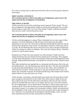 For a time is coming when we shall seek for him but will not see him anymore. Read our
lesson again
FIRST LESSON: 2 PETER 2:9
The Lord knoweth how to deliver the godly out of temptations, and to reserve the
unjust unto the Day of Judgment to be punished.
THE END IS AT HAND:
All the events that we see in the world today merely represent "Police Action" The real
time of judgment is fast approaching. People are crying and shouting that life is so hard
and the going so rough. This is yet a tip of the iceberg. Tougher conditions and harder
times are yet to come. The first lesson has it that:
The Lord knoweth how to deliver the godly out of temptation, and to reserve the
unjust unto the Day of Judgment to be punished:
Tell the world that judgment is coming. What is obtainable now are mere signs of labor
and pains. Let all the inhabitants of both the heaven and earth seizes this golden
opportunity to serve the Lord. Those that worship him should hold fast and those who do
not know him should now return to him. It is advisable to search for a black goat when it
is yet day. Do not think that after all, he is the God of love, mercy and grace and because
of that you continue to wallow in sinfulness. This is the time of peace and joy. Therefore,
you have to seek for peace and joy.
During the era of Noah, this same situation was what took place. People were busy
selling and buying; they got married and were equally given in marriage. They engaged
in all the trades and pleasures of life to the detriment of God and total abandonment of his
message. Noah preached persistently to the people for 120 years yet they refused to listen
to him.
They rather derided him and regarded him as a demented and idle person. But in the end,
the foolish became, wise, the demented sane and the idle active. The first lesson therefore
reveals God's plan and handiwork. If all of us turn to him, follow and worship him, we
will surely have salvation. All the songs that we sing, the testimonies that we give, our
dances, the words that we preach, all constitute the blowing of the trumpet to the world to
repent of their evil ways and come over to God.
All the churches, associations, and individuals must remain one with each other to foster
peace, prosperity and eternal life in the world. If the whites refuse to abide by this call
they would not be saved. On the other hand, if the blacks refuse his call, they will also
perish. Do not think that your color, sex or religion will save you, if you fail to listen to
his call to righteousness. Let no church deceive itself that, it will be saved except it lives
in peace with all. This is the time that every man should advise himself and unite with
one another in peace. Live in peace with your parents, children, friends’ government and
all the inhabitants of the world. He has come to rule us in peace and to untie all people in
love. Therefore, you should discard the thought for right knowledge, rivalry, war and
other reactionary activities for they cannot profit you anything.
 