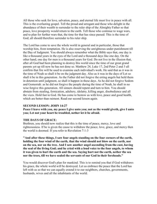 All those who seek for love, salvation, peace, and eternal life must live in peace with all.
This is the everlasting gospel. Tell the proud and arrogant and those who delight in the
abundance of their wealth to surrender to the ruler ship of the Almighty Father so that
peace, love prosperity would return to the earth. Tell those who continue to wage wars,
and to plan for further wars that, the time for that has since passed. This is the time of
God; all should therefore surrender to his ruler ship.
The Lord has come to save the whole world in general and in particular, those that
worship him, from temptation. He is also reserving the unrighteous under punishment till
the Day of Judgment. You should always remember what the Bible says that, one day is
like a thousand years in the eyes of the Lord and a thousand days like one day. On the
other hand, one day for men is a thousand years for God. Do not live in the illusion that,
after all God had been planning to destroy this world since the time of our great grand
parents yet up till now he has not done so. Matthew 24, Luke 17, 2nd Peter 2 and 3 all
confirm that fire will be used to examine each individual's work. He said that as it was in
the time of Noah so shall it be on the judgment day. Also as it was in the days of Lot so
shall it be in this generation. As the Father did not forgive the erring angels but held them
in detention until judgment, so shall it happen in these days. As he did not forgive Sodom
and Gomorrah: as he did not forgive the people during the time of Noah, he shall in no
wise forgive this generation. All sinners should repent and turn to him. You should
abstain from stealing, fornication, adultery, idolatry, killing anger, disobedience and all
the vices. Hold fast to God. He has come to bestow us with love, peace and good health,
which are better than raiment. Read our second lesson again.
SECOND LESSON: JOHN 14:27
Peace I leave with you, my peace I give unto you; not as the would giveth, give I unto
you; Let not your heart be troubled, nether let it be afraid.
THE DAYS OF GRACE:
Brethren, you should now realize that this is the time of peace, mercy, love and
righteousness. If he is given the cause to withdraw the peace, love, grace, and mercy then
the world is doomed. If you refer to Revelation 7:1-3
"And after these things, I saw four angels standing on the four corners of the earth,
holding the four wind of the earth, that the wind should not blow on the earth, nor
on the sea, nor on the tree. And I saw another angel ascending from the east, having
the seal of the living God; and he cried with a loud voice to the four angels, to whom
it was given to hurt the earth and the sea. Saying hurt not the earth, nether the sea
nor the trees, till we have sealed the servants of our God in their foreheads."
You would discover God's plan for mankind. This is to remind you that if God withdraws
his grace, the whole world will be destroyed. Let us embrace the peace that the Lord has
left with us so that we can equally extend it to our neighbors, churches, governments,
husbands, wives and all the inhabitants of the world.
 