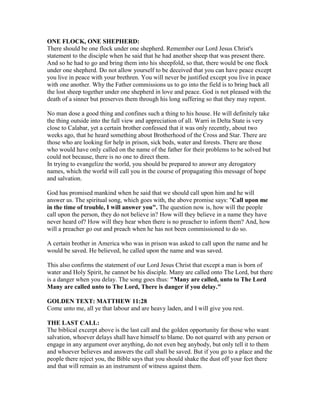 ONE FLOCK, ONE SHEPHERD:
There should be one flock under one shepherd. Remember our Lord Jesus Christ's
statement to the disciple when he said that he had another sheep that was present there.
And so he had to go and bring them into his sheepfold, so that, there would be one flock
under one shepherd. Do not allow yourself to be deceived that you can have peace except
you live in peace with your brethren. You will never be justified except you live in peace
with one another. Why the Father commissions us to go into the field is to bring back all
the lost sheep together under one shepherd in love and peace. God is not pleased with the
death of a sinner but preserves them through his long suffering so that they may repent.
No man dose a good thing and confines such a thing to his house. He will definitely take
the thing outside into the full view and appreciation of all. Warri in Delta State is very
close to Calabar, yet a certain brother confessed that it was only recently, about two
weeks ago, that he heard something about Brotherhood of the Cross and Star. There are
those who are looking for help in prison, sick beds, water and forests. There are those
who would have only called on the name of the father for their problems to be solved but
could not because, there is no one to direct them.
In trying to evangelize the world, you should be prepared to answer any derogatory
names, which the world will call you in the course of propagating this message of hope
and salvation.
God has promised mankind when he said that we should call upon him and he will
answer us. The spiritual song, which goes with, the above promise says: "Call upon me
in the time of trouble, I will answer you". The question now is, how will the people
call upon the person, they do not believe in? How will they believe in a name they have
never heard of? How will they hear when there is no preacher to inform them? And, how
will a preacher go out and preach when he has not been commissioned to do so.
A certain brother in America who was in prison was asked to call upon the name and he
would be saved. He believed, he called upon the name and was saved.
This also confirms the statement of our Lord Jesus Christ that except a man is born of
water and Holy Spirit, he cannot be his disciple. Many are called onto The Lord, but there
is a danger when you delay. The song goes thus: "Many are called, unto to The Lord
Many are called unto to The Lord, There is danger if you delay."
GOLDEN TEXT: MATTHEW 11:28
Come unto me, all ye that labour and are heavy laden, and I will give you rest.
THE LAST CALL:
The biblical excerpt above is the last call and the golden opportunity for those who want
salvation, whoever delays shall have himself to blame. Do not quarrel with any person or
engage in any argument over anything, do not even beg anybody, but only tell it to them
and whoever believes and answers the call shall be saved. But if you go to a place and the
people there reject you, the Bible says that you should shake the dust off your feet there
and that will remain as an instrument of witness against them.
 