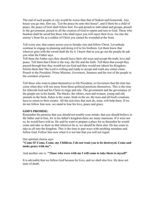 The end of such people or city would be worse than that of Sodom and Gomorrah. Any
house you go into, first say. "Let the peace be unto this house", and if there be a child of
peace, the peace of God shall follow him. Go and preach to individual and groups, preach
to the government, preach to all the creation of God to repent and turn to God. Those who
hearken shall be saved but those who shall reject you will reject their lives. Go into the
enemy’s front for as a soldier of Christ you cannot be wounded at the front.
Tell every one; that comes across you to forsake sins and follow Christ. Let nobody
continue to engage in planning and doing evil to his brethren. Let them know that
whoever goes with the sword shall die by it. I know that as you go out the people do ask
you what the Father says.
Tell them the Father says they should leave their old ways and accept the truth, love and
peace. Tell them that Christ is the way, the life and the truth. Tell them that except they
passed through him they would not see God and they would not inherit his Kingdom.
Inform them that The Lord is willing and ready to accept and wash any sinner clean.
Preach to the President, Prime Minister, Governors, Senators and the rest of the people in
the corridors of power.
Tell those who want to plant themselves as life President, or Governors that the time has
come when they will run away from those political positions themselves. This is the time
for Jehovah God and his Christ to reign and rule. The government and the governance of
the people are in his hands. The blacks, the whites, men and women, young and old,
animals in the bush, fishes in the water, birds in the air, the trees and all God's creations
have to return to their creator. All the activities that men do, none, will help them. If we
do not follow him now, we stand to lose his love, peace and grace.
GOD'S PROMISE:
Remember his promise that you should not trouble your minds; that you should believe in
the father and in him, for in his father's kingdom there are many mansions. If it were not
so, he would have told us. He said he want to prepare a place for us thereafter he would
come and take us there so that wherever he is, we should be there also. He has come to
take us all into the kingdom. This is the time to part ways with anything mundane and
follow God. Follow him now when it is not late that you will not regret.
Our spiritual chorus says:
"Come O! Come, Come, my Children, I do not want you to be destroyed. Come and
make peace with me".
And another one is: "Those who were with me I will come to take them to myself"
It is advisable that we follow God because he lives, and we shall also live. He dose not
taste of death.
 