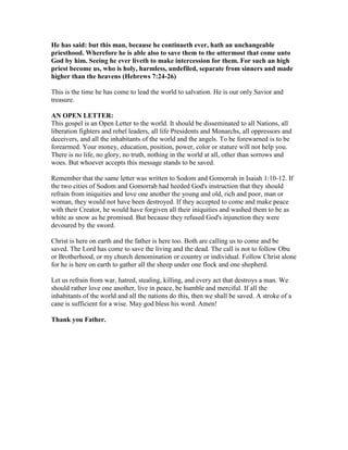 He has said: but this man, because he continueth ever, hath an unchangeable
priesthood. Wherefore he is able also to save them to the uttermost that come unto
God by him. Seeing he ever liveth to make intercession for them. For such an high
priest become us, who is holy, harmless, undefiled, separate from sinners and made
higher than the heavens (Hebrews 7:24-26)
This is the time he has come to lead the world to salvation. He is our only Savior and
treasure.
AN OPEN LETTER:
This gospel is an Open Letter to the world. It should be disseminated to all Nations, all
liberation fighters and rebel leaders, all life Presidents and Monarchs, all oppressors and
deceivers, and all the inhabitants of the world and the angels. To be forewarned is to be
forearmed. Your money, education, position, power, color or stature will not help you.
There is no life, no glory, no truth, nothing in the world at all, other than sorrows and
woes. But whoever accepts this message stands to be saved.
Remember that the same letter was written to Sodom and Gomorrah in Isaiah 1:10-12. If
the two cities of Sodom and Gomorrah had heeded God's instruction that they should
refrain from iniquities and love one another the young and old, rich and poor, man or
woman, they would not have been destroyed. If they accepted to come and make peace
with their Creator, he would have forgiven all their iniquities and washed them to be as
white as snow as he promised. But because they refused God's injunction they were
devoured by the sword.
Christ is here on earth and the father is here too. Both are calling us to come and be
saved. The Lord has come to save the living and the dead. The call is not to follow Obu
or Brotherhood, or my church denomination or country or individual. Follow Christ alone
for he is here on earth to gather all the sheep under one flock and one shepherd.
Let us refrain from war, hatred, stealing, killing, and every act that destroys a man. We
should rather love one another, live in peace, be humble and merciful. If all the
inhabitants of the world and all the nations do this, then we shall be saved. A stroke of a
cane is sufficient for a wise. May god bless his word. Amen!
Thank you Father.
 