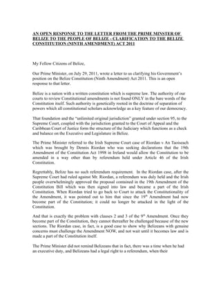 AN OPEN RESPONSE TO THE LETTER FROM THE PRIME MINSTER OF
BELIZE TO THE PEOPLE OF BELIZE - CLARIFICATION TO THE BELIZE
CONSTITUTION (NINTH AMENDMENT) ACT 2011



My Fellow Citizens of Belize,

Our Prime Minister, on July 29, 2011, wrote a letter to us clarifying his Government’s
position on the Belize Constitution (Ninth Amendment) Act 2011. This is an open
response to that letter.

Belize is a nation with a written constitution which is supreme law. The authority of our
courts to review Constitutional amendments is not found ONLY in the bare words of the
Constitution itself. Such authority is genetically rooted in the doctrine of separation of
powers which all constitutional scholars acknowledge as a key feature of our democracy.

That foundation and the “unlimited original jurisdiction” granted under section 95, to the
Supreme Court, coupled with the jurisdiction granted to the Court of Appeal and the
Caribbean Court of Justice form the structure of the Judiciary which functions as a check
and balance on the Executive and Legislature in Belize.

The Prime Minister referred to the Irish Supreme Court case of Riordan v An Taoiseach
which was brought by Dennis Riordan who was seeking declarations that the 19th
Amendment of the Constitution Act 1998 in Ireland would allow the Constitution to be
amended in a way other than by referendum held under Article 46 of the Irish
Constitution.

Regrettably, Belize has no such referendum requirement. In the Riordan case, after the
Supreme Court had ruled against Mr. Riordan, a referendum was duly held and the Irish
people overwhelmingly approved the proposal contained in the 19th Amendment of the
Constitution Bill which was then signed into law and became a part of the Irish
Constitution. When Riordan tried to go back to Court to attack the Constitutionality of
the Amendment, it was pointed out to him that since the 19 th Amendment had now
become part of the Constitution; it could no longer be attacked in the light of the
Constitution.

And that is exactly the problem with clauses 2 and 3 of the 9 th Amendment. Once they
become part of the Constitution, they cannot thereafter be challenged because of the new
sections. The Riordan case, in fact, is a good case to show why Belizeans with genuine
concerns must challenge the Amendment NOW, and not wait until it becomes law and is
made a part of the Constitution itself.

The Prime Minister did not remind Belizeans that in fact, there was a time when he had
an executive duty, and Belizeans had a legal right to a referendum, when their
 