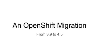 An OpenShift Migration
From 3.9 to 4.5
 