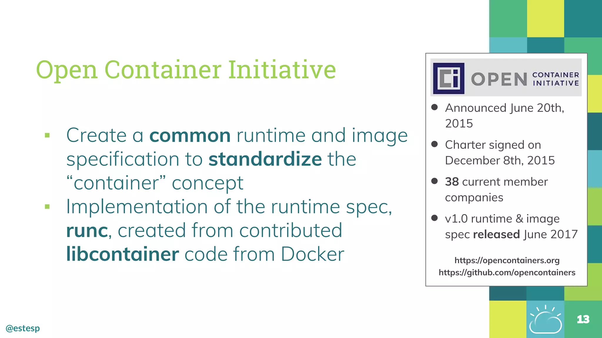 @estesp
Open Container Initiative
▪ Create a common runtime and image
specification to standardize the
“container” concept
▪ Implementation of the runtime spec,
runc, created from contributed
libcontainer code from Docker
13
• Announced June 20th,
2015
• Charter signed on
December 8th, 2015
• 38 current member
companies
• v1.0 runtime & image
spec released June 2017
https://opencontainers.org
https://github.com/opencontainers
 
