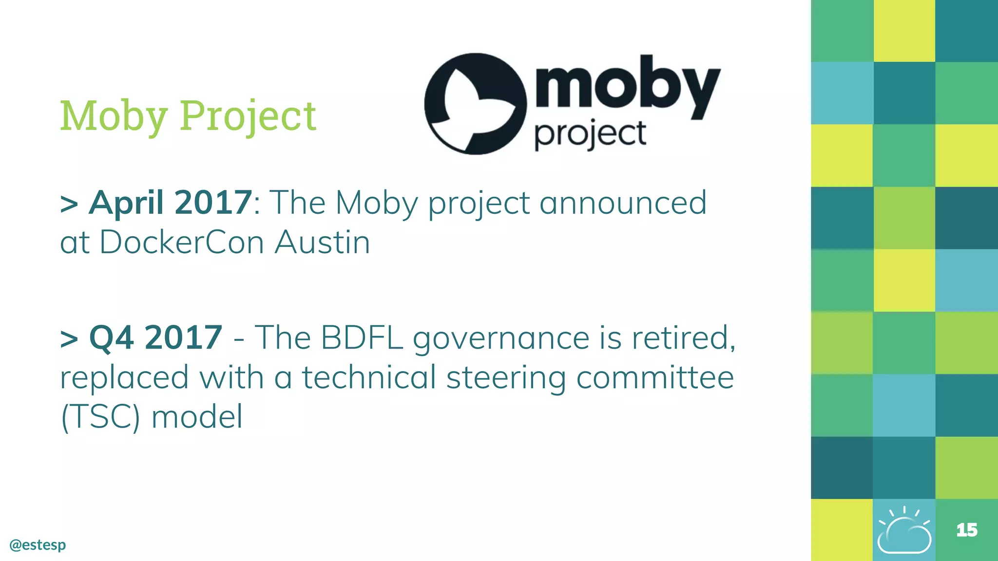 @estesp
Moby Project
> April 2017: The Moby project announced
at DockerCon Austin
> Q4 2017 - The BDFL governance is retired,
replaced with a technical steering committee
(TSC) model
15
 
