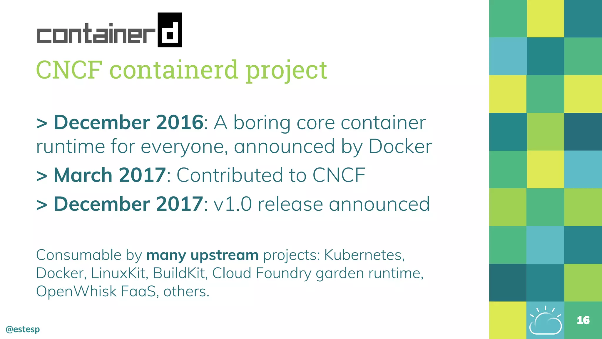 @estesp
CNCF containerd project
> December 2016: A boring core container
runtime for everyone, announced by Docker
> March 2017: Contributed to CNCF
> December 2017: v1.0 release announced
Consumable by many upstream projects: Kubernetes,
Docker, LinuxKit, BuildKit, Cloud Foundry garden runtime,
OpenWhisk FaaS, others.
16
 