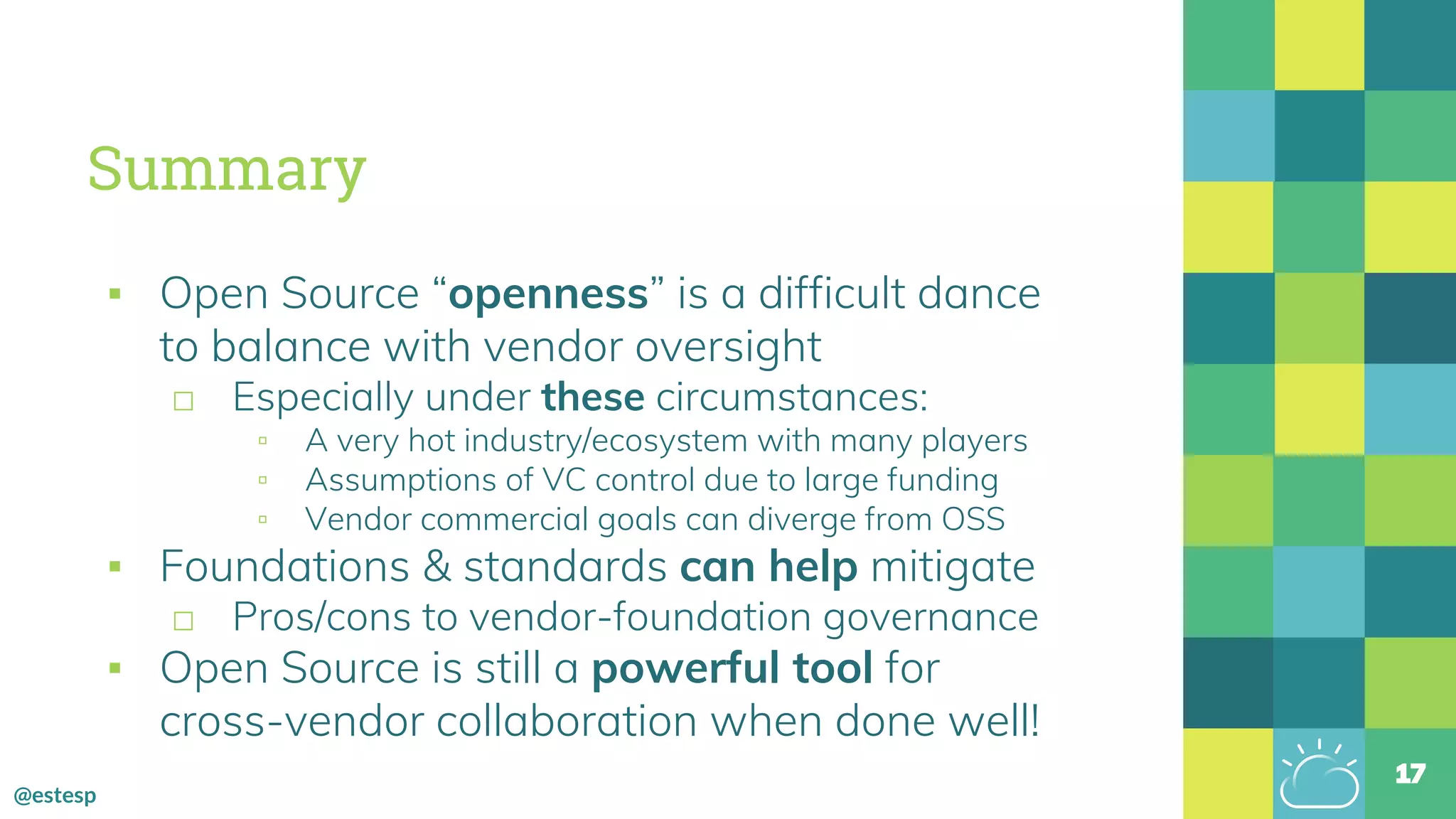 @estesp
Summary
▪ Open Source “openness” is a difficult dance
to balance with vendor oversight
□ Especially under these circumstances:
▫ A very hot industry/ecosystem with many players
▫ Assumptions of VC control due to large funding
▫ Vendor commercial goals can diverge from OSS
▪ Foundations & standards can help mitigate
□ Pros/cons to vendor-foundation governance
▪ Open Source is still a powerful tool for
cross-vendor collaboration when done well!
17
 