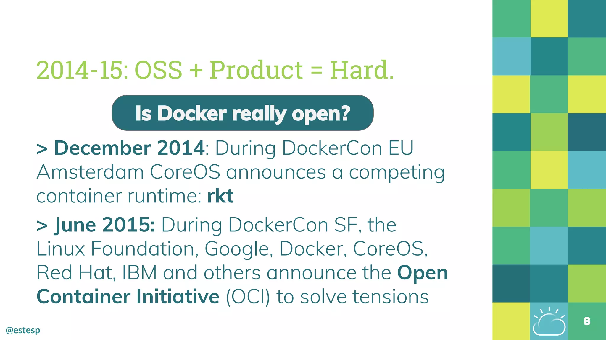 @estesp
2014-15: OSS + Product = Hard.
> December 2014: During DockerCon EU
Amsterdam CoreOS announces a competing
container runtime: rkt
> June 2015: During DockerCon SF, the
Linux Foundation, Google, Docker, CoreOS,
Red Hat, IBM and others announce the Open
Container Initiative (OCI) to solve tensions
8
Is Docker really open?
 