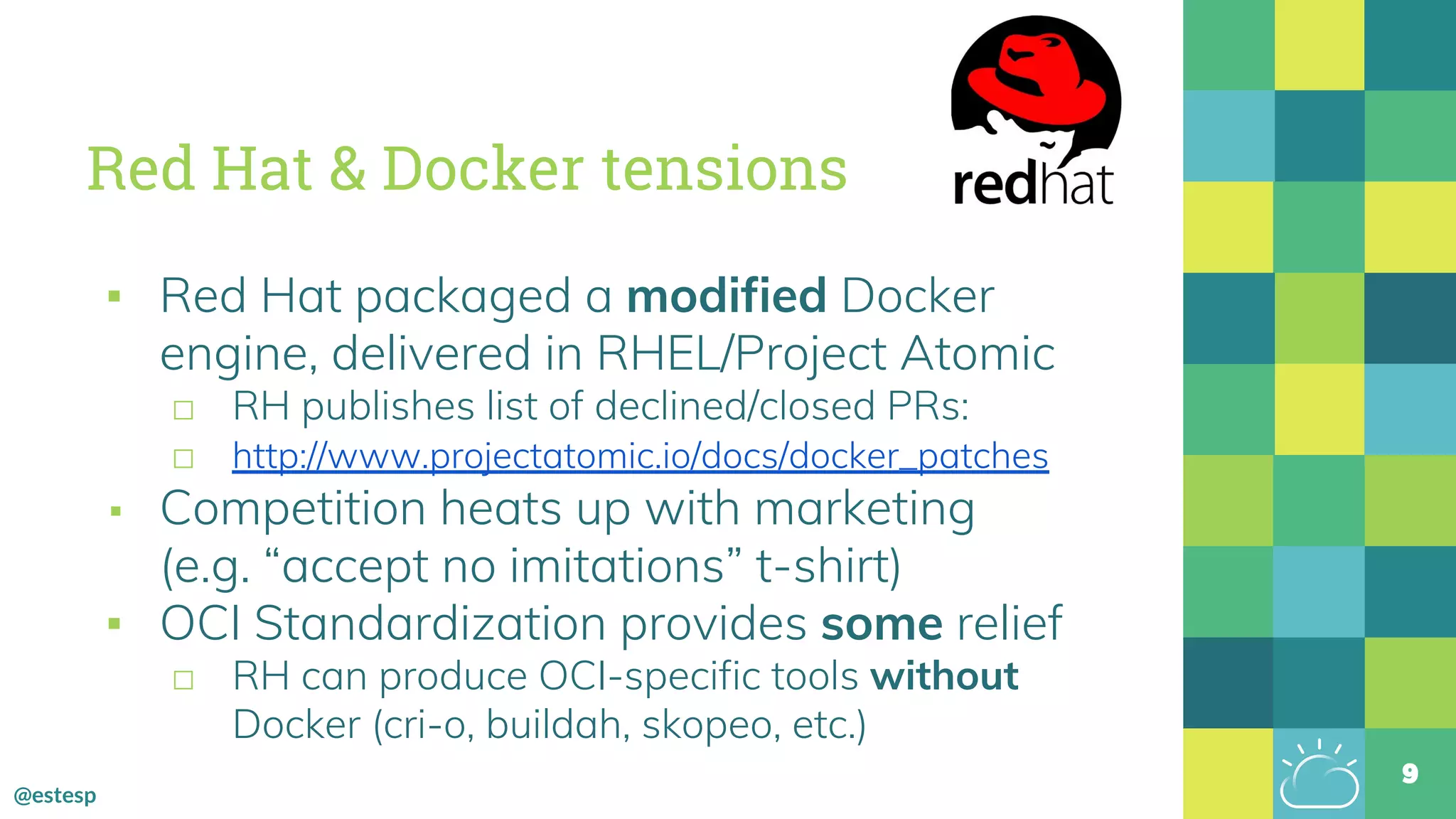 @estesp
Red Hat & Docker tensions
▪ Red Hat packaged a modified Docker
engine, delivered in RHEL/Project Atomic
□ RH publishes list of declined/closed PRs:
□ http://www.projectatomic.io/docs/docker_patches
▪ Competition heats up with marketing
(e.g. “accept no imitations” t-shirt)
▪ OCI Standardization provides some relief
□ RH can produce OCI-specific tools without
Docker (cri-o, buildah, skopeo, etc.)
9
 