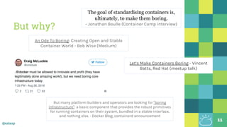 @estesp
But why?
11
Let’s Make Containers Boring - Vincent
Batts, Red Hat (meetup talk)
An Ode To Boring: Creating Open and Stable
Container World - Bob Wise (Medium)
The goal of standardising containers is,
ultimately, to make them boring.
- Jonathan Boulle (Container Camp interview)
But many platform builders and operators are looking for “boring
infrastructure”: a basic component that provides the robust primitives
for running containers on their system, bundled in a stable interface,
and nothing else. - Docker Blog, containerd announcement
 