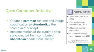 @estesp
Open Container Initiative
▪ Create a common runtime and image
specification to standardize the
“container” concept
▪ Implementation of the runtime spec,
runc, created from contributed
libcontainer code from Docker
13
• Announced June 20th,
2015
• Charter signed on
December 8th, 2015
• 38 current member
companies
• v1.0 runtime & image
spec released June 2017
https://opencontainers.org
https://github.com/opencontainers
 