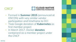 @estesp
CNCF
▪ Formed in Summer 2015 (announced at
OSCON) with very similar vendor
participation and timeframe to OCI
▪ Took Google donation of Kubernetes as
first member project
▪ In March 2017, Docker donates
containerd as a member project under
the CNCF
14
 