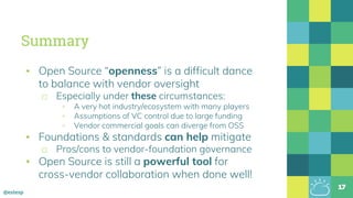 @estesp
Summary
▪ Open Source “openness” is a difficult dance
to balance with vendor oversight
□ Especially under these circumstances:
▫ A very hot industry/ecosystem with many players
▫ Assumptions of VC control due to large funding
▫ Vendor commercial goals can diverge from OSS
▪ Foundations & standards can help mitigate
□ Pros/cons to vendor-foundation governance
▪ Open Source is still a powerful tool for
cross-vendor collaboration when done well!
17
 