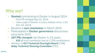 @estesp
Why me?
▪ Started contributing to Docker in August 2014
□ First PR merged Sep 22, 2014
□ Have code in Docker in every release since 1.3.0
(Oct 16, 2014)
▪ Became a core maintainer in March 2015
▪ Participated in Docker governance discussions
since early 2015
▪ 107 PRs merged into Docker in 3.5 years
□ #33 all time contributor (out of 1,750 contributors)
▪ Member of OCI Technical Oversight Board (TOB),
Moby Technical Steering Committee (TSC)
3
 