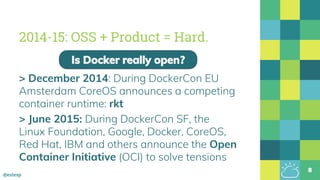 @estesp
2014-15: OSS + Product = Hard.
> December 2014: During DockerCon EU
Amsterdam CoreOS announces a competing
container runtime: rkt
> June 2015: During DockerCon SF, the
Linux Foundation, Google, Docker, CoreOS,
Red Hat, IBM and others announce the Open
Container Initiative (OCI) to solve tensions
8
Is Docker really open?
 