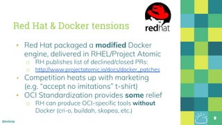 @estesp
Red Hat & Docker tensions
▪ Red Hat packaged a modified Docker
engine, delivered in RHEL/Project Atomic
□ RH publishes list of declined/closed PRs:
□ http://www.projectatomic.io/docs/docker_patches
▪ Competition heats up with marketing
(e.g. “accept no imitations” t-shirt)
▪ OCI Standardization provides some relief
□ RH can produce OCI-specific tools without
Docker (cri-o, buildah, skopeo, etc.)
9
 